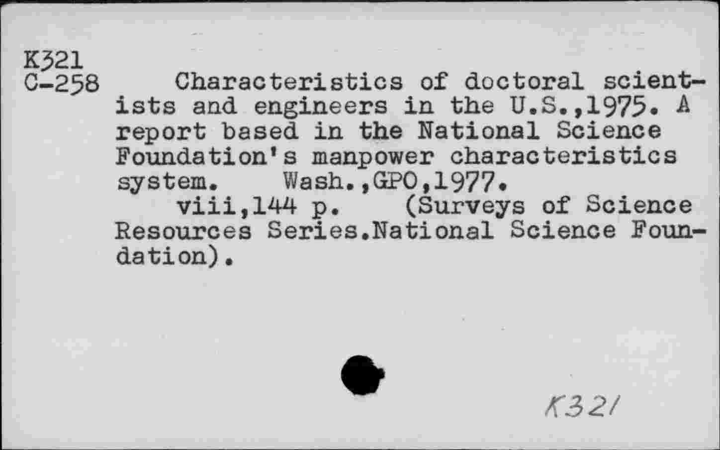 ﻿K321
0-258 Characteristics of doctoral scientists and engineers in the U.S.,1975. A report based in the National Science Foundation’s manpower characteristics system. Wash.,GPO,1977»
viii,144 p. (Surveys of Science Resources Series.National Science Foundation) .
<32/